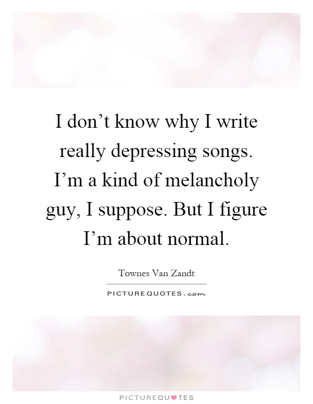 I don't know why I write really depressing songs. I'm a kind of melancholy guy, I suppose. But I figure I'm about normal Picture Quote #1