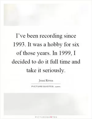 I’ve been recording since 1993. It was a hobby for six of those years. In 1999, I decided to do it full time and take it seriously Picture Quote #1