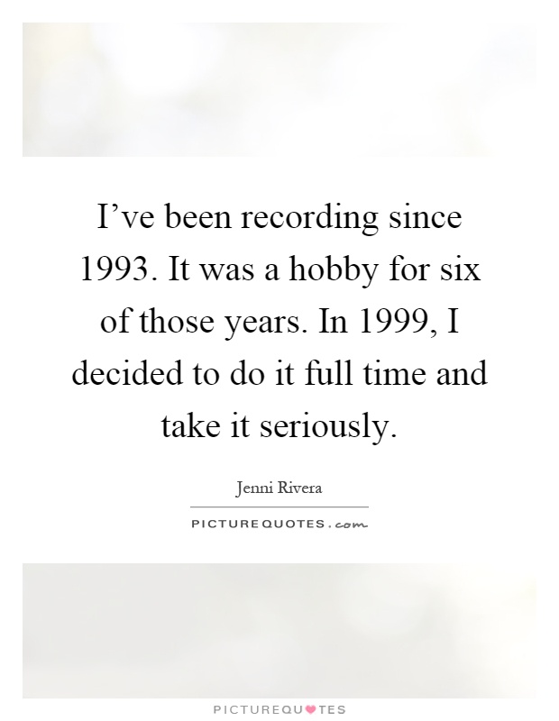 I've been recording since 1993. It was a hobby for six of those years. In 1999, I decided to do it full time and take it seriously Picture Quote #1