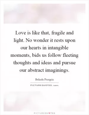 Love is like that, fragile and light. No wonder it rests upon our hearts in intangible moments, bids us follow fleeting thoughts and ideas and pursue our abstract imaginings Picture Quote #1