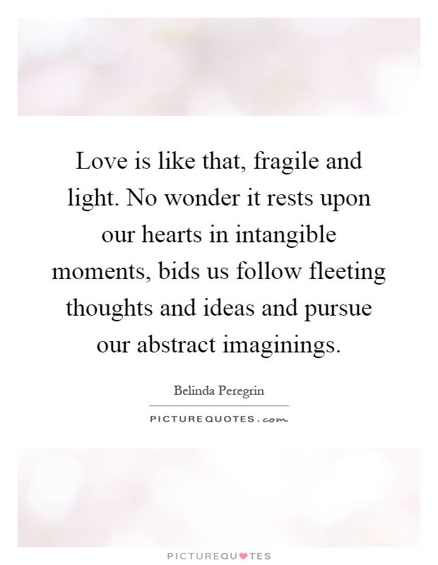 Love is like that, fragile and light. No wonder it rests upon our hearts in intangible moments, bids us follow fleeting thoughts and ideas and pursue our abstract imaginings Picture Quote #1