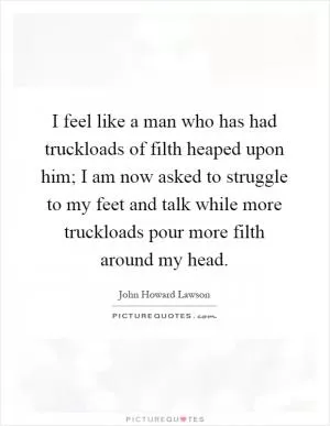 I feel like a man who has had truckloads of filth heaped upon him; I am now asked to struggle to my feet and talk while more truckloads pour more filth around my head Picture Quote #1