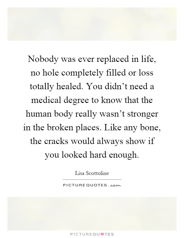 Nobody was ever replaced in life, no hole completely filled or loss totally healed. You didn't need a medical degree to know that the human body really wasn't stronger in the broken places. Like any bone, the cracks would always show if you looked hard enough Picture Quote #1