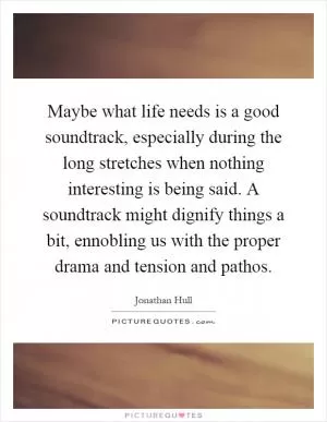 Maybe what life needs is a good soundtrack, especially during the long stretches when nothing interesting is being said. A soundtrack might dignify things a bit, ennobling us with the proper drama and tension and pathos Picture Quote #1