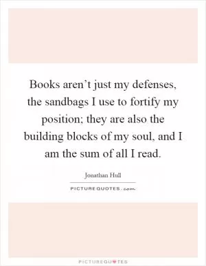 Books aren’t just my defenses, the sandbags I use to fortify my position; they are also the building blocks of my soul, and I am the sum of all I read Picture Quote #1