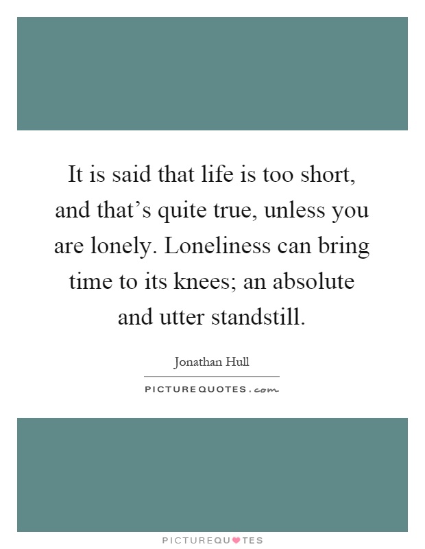 It is said that life is too short, and that's quite true, unless you are lonely. Loneliness can bring time to its knees; an absolute and utter standstill Picture Quote #1