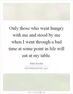 Only those who went hungry with me and stood by me when I went through a bad time at some point in life will eat at my table Picture Quote #1