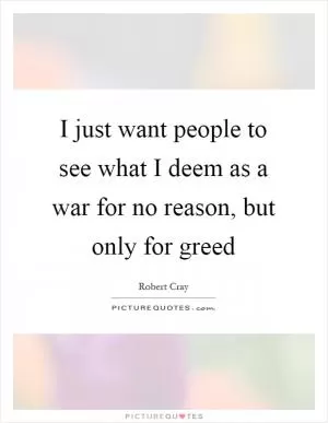 I just want people to see what I deem as a war for no reason, but only for greed Picture Quote #1