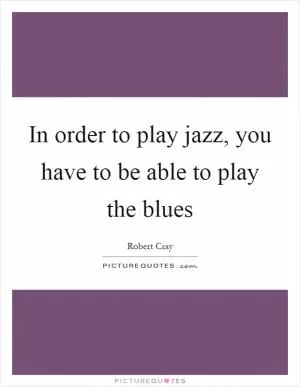 In order to play jazz, you have to be able to play the blues Picture Quote #1