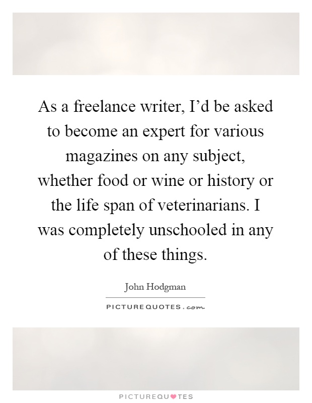 As a freelance writer, I'd be asked to become an expert for various magazines on any subject, whether food or wine or history or the life span of veterinarians. I was completely unschooled in any of these things Picture Quote #1