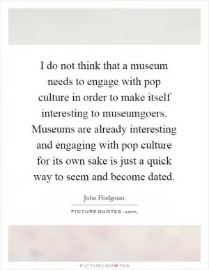 I do not think that a museum needs to engage with pop culture in order to make itself interesting to museumgoers. Museums are already interesting and engaging with pop culture for its own sake is just a quick way to seem and become dated Picture Quote #1