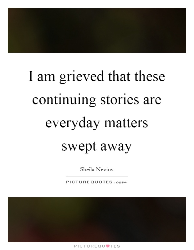 I am grieved that these continuing stories are everyday matters swept away Picture Quote #1