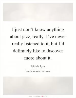 I just don’t know anything about jazz, really. I’ve never really listened to it, but I’d definitely like to discover more about it Picture Quote #1