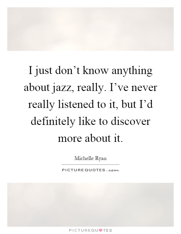 I just don't know anything about jazz, really. I've never really listened to it, but I'd definitely like to discover more about it Picture Quote #1
