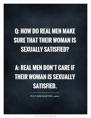 Q: How do real men make sure that their woman is sexually satisfied?   A: Real men don’t care if their woman is sexually satisfied Picture Quote #1