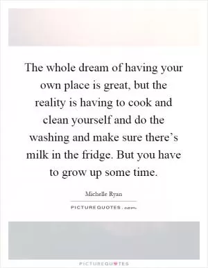 The whole dream of having your own place is great, but the reality is having to cook and clean yourself and do the washing and make sure there’s milk in the fridge. But you have to grow up some time Picture Quote #1