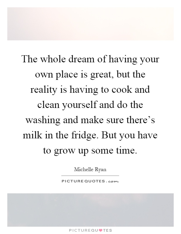 The whole dream of having your own place is great, but the reality is having to cook and clean yourself and do the washing and make sure there's milk in the fridge. But you have to grow up some time Picture Quote #1