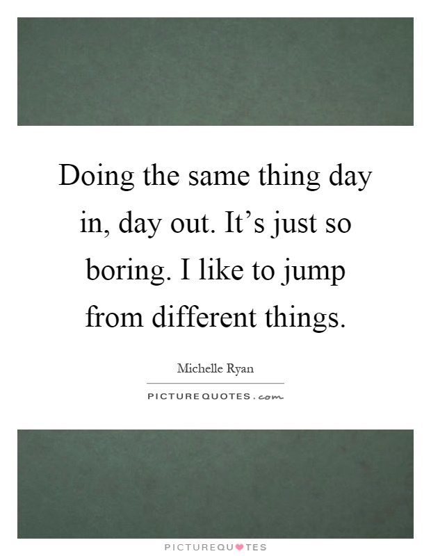 Doing the same thing day in, day out. It's just so boring. I like to jump from different things Picture Quote #1