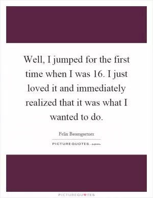 Well, I jumped for the first time when I was 16. I just loved it and immediately realized that it was what I wanted to do Picture Quote #1