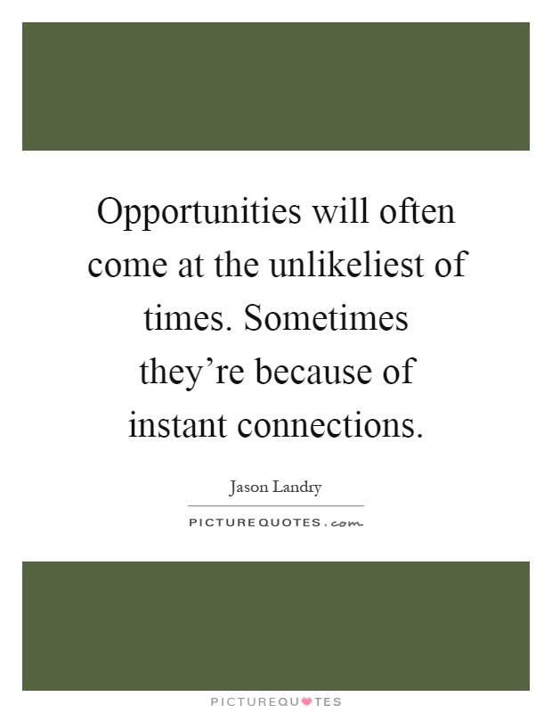 Opportunities will often come at the unlikeliest of times. Sometimes they're because of instant connections Picture Quote #1