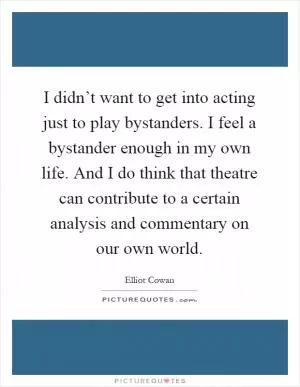 I didn’t want to get into acting just to play bystanders. I feel a bystander enough in my own life. And I do think that theatre can contribute to a certain analysis and commentary on our own world Picture Quote #1