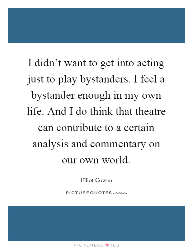 I didn't want to get into acting just to play bystanders. I feel a bystander enough in my own life. And I do think that theatre can contribute to a certain analysis and commentary on our own world Picture Quote #1