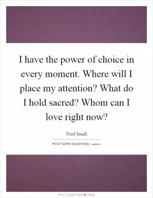 I have the power of choice in every moment. Where will I place my attention? What do I hold sacred? Whom can I love right now? Picture Quote #1