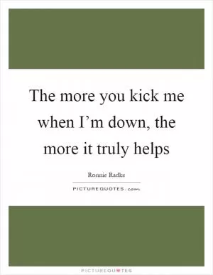 The more you kick me when I’m down, the more it truly helps Picture Quote #1