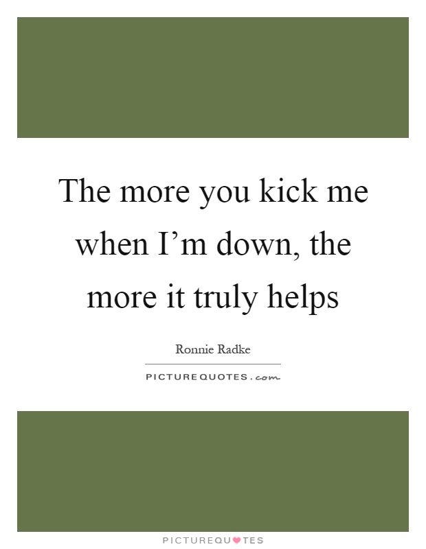 The more you kick me when I'm down, the more it truly helps Picture Quote #1