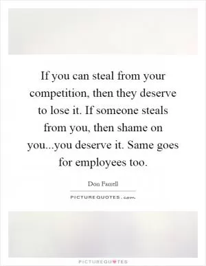 If you can steal from your competition, then they deserve to lose it. If someone steals from you, then shame on you...you deserve it. Same goes for employees too Picture Quote #1