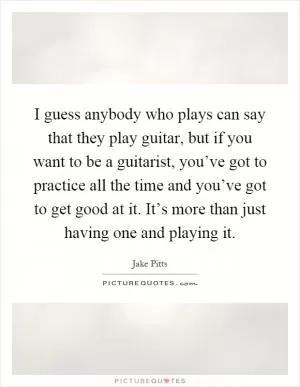 I guess anybody who plays can say that they play guitar, but if you want to be a guitarist, you’ve got to practice all the time and you’ve got to get good at it. It’s more than just having one and playing it Picture Quote #1