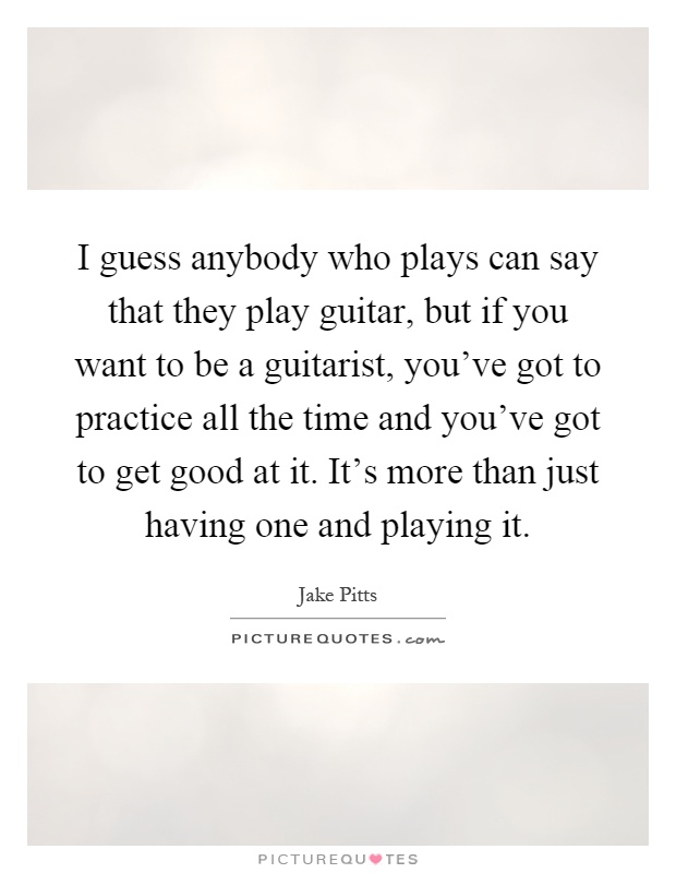 I guess anybody who plays can say that they play guitar, but if you want to be a guitarist, you've got to practice all the time and you've got to get good at it. It's more than just having one and playing it Picture Quote #1