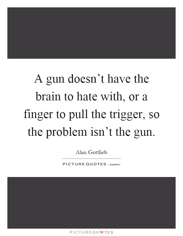A gun doesn't have the brain to hate with, or a finger to pull the trigger, so the problem isn't the gun Picture Quote #1