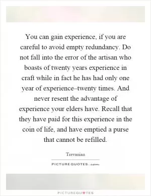 You can gain experience, if you are careful to avoid empty redundancy. Do not fall into the error of the artisan who boasts of twenty years experience in craft while in fact he has had only one year of experience–twenty times. And never resent the advantage of experience your elders have. Recall that they have paid for this experience in the coin of life, and have emptied a purse that cannot be refilled Picture Quote #1