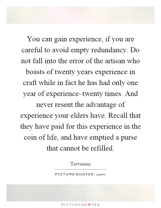 You can gain experience, if you are careful to avoid empty redundancy. Do not fall into the error of the artisan who boasts of twenty years experience in craft while in fact he has had only one year of experience–twenty times. And never resent the advantage of experience your elders have. Recall that they have paid for this experience in the coin of life, and have emptied a purse that cannot be refilled Picture Quote #1