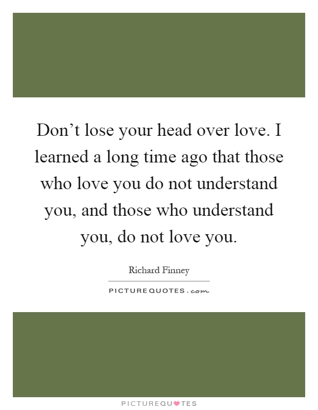Don't lose your head over love. I learned a long time ago that those who love you do not understand you, and those who understand you, do not love you Picture Quote #1