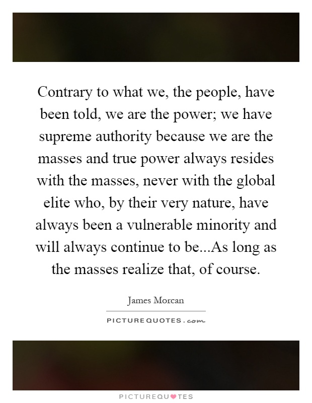 Contrary to what we, the people, have been told, we are the power; we have supreme authority because we are the masses and true power always resides with the masses, never with the global elite who, by their very nature, have always been a vulnerable minority and will always continue to be...As long as the masses realize that, of course Picture Quote #1