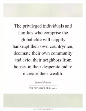 The privileged individuals and families who comprise the global elite will happily bankrupt their own countrymen, decimate their own community and evict their neighbors from houses in their desperate bid to increase their wealth Picture Quote #1