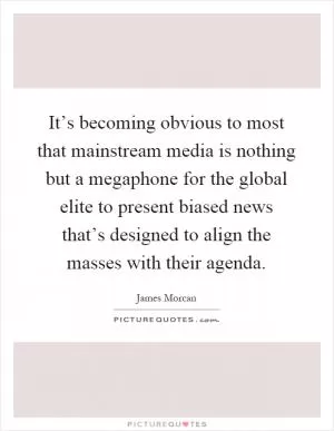 It’s becoming obvious to most that mainstream media is nothing but a megaphone for the global elite to present biased news that’s designed to align the masses with their agenda Picture Quote #1