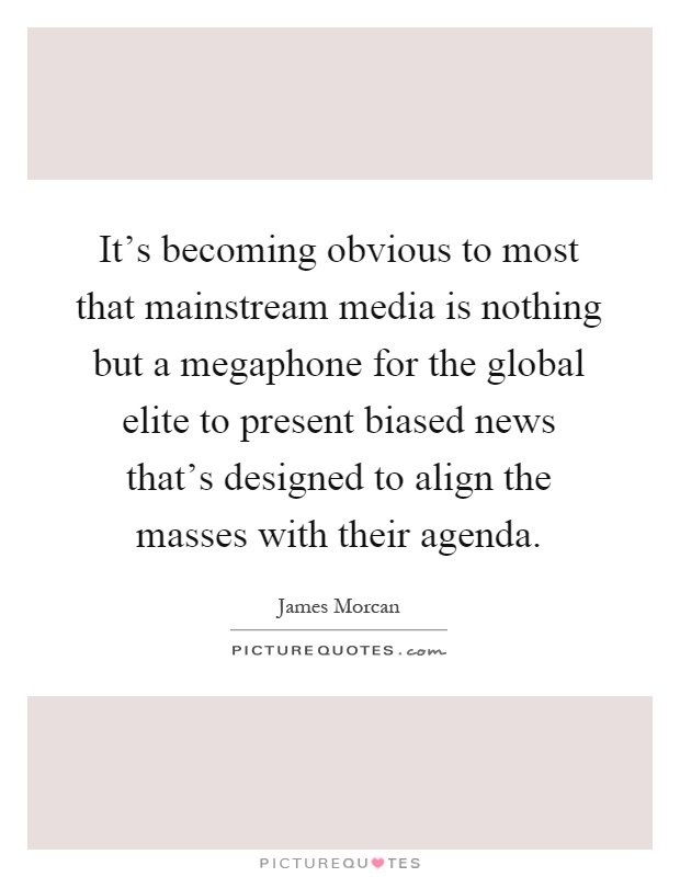It's becoming obvious to most that mainstream media is nothing but a megaphone for the global elite to present biased news that's designed to align the masses with their agenda Picture Quote #1