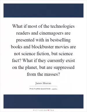 What if most of the technologies readers and cinemagoers are presented with in bestselling books and blockbuster movies are not science fiction, but science fact? What if they currently exist on the planet, but are suppressed from the masses? Picture Quote #1