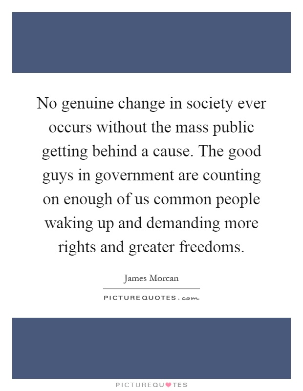 No genuine change in society ever occurs without the mass public getting behind a cause. The good guys in government are counting on enough of us common people waking up and demanding more rights and greater freedoms Picture Quote #1