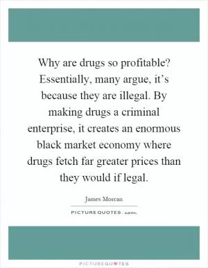 Why are drugs so profitable? Essentially, many argue, it’s because they are illegal. By making drugs a criminal enterprise, it creates an enormous black market economy where drugs fetch far greater prices than they would if legal Picture Quote #1