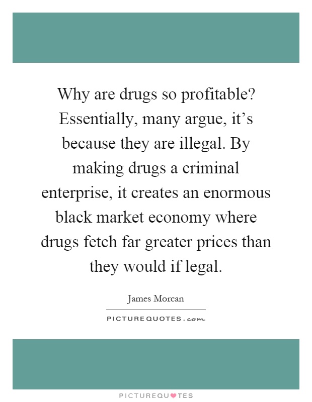 Why are drugs so profitable? Essentially, many argue, it's because they are illegal. By making drugs a criminal enterprise, it creates an enormous black market economy where drugs fetch far greater prices than they would if legal Picture Quote #1