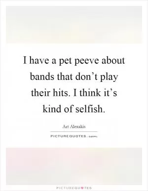 I have a pet peeve about bands that don’t play their hits. I think it’s kind of selfish Picture Quote #1