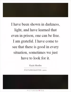 I have been shown in darkness, light, and have learned that even in prison, one can be free. I am grateful. I have come to see that there is good in every situation, sometimes we just have to look for it Picture Quote #1