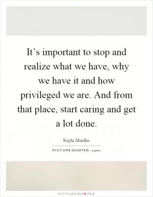 It’s important to stop and realize what we have, why we have it and how privileged we are. And from that place, start caring and get a lot done Picture Quote #1