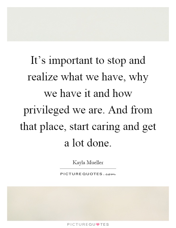 It's important to stop and realize what we have, why we have it and how privileged we are. And from that place, start caring and get a lot done Picture Quote #1