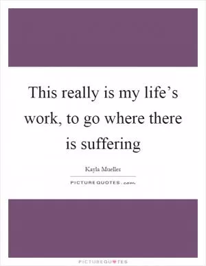 This really is my life’s work, to go where there is suffering Picture Quote #1