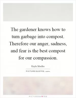 The gardener knows how to turn garbage into compost. Therefore our anger, sadness, and fear is the best compost for our compassion Picture Quote #1